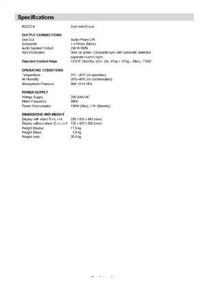 Page 32
English-31-
RS232 In 9 pin mini D-s ub
OUTPUT CONNECTIONS
Line Out Audio Phono L/R
Subwoofer 1 x Phono (Mono)
Audio Speaker Output 2x8 W RMS
Sync hroniz ation Sync on green, c ompos ite s ync with automatic detec tion
s eparate H and V s ync .
Ope rator Control Ke ys On/Off, Standby, Vol+, Vol-, Prog +, Prog -, Menu, TV/AV.
OPERAT ING CONDIT IONS
Temperature 0°C ~40°C (in operation)
Air Humidity 20%~80% (no c ondens ation)
Atmos pheric Pres s ure 800~1114 HPa
POWER SUPPLY
Voltage Supply 220-240V AC...