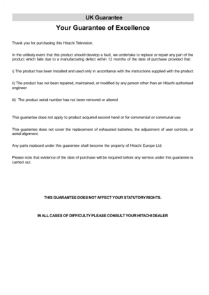 Page 37
UK Guarantee
Your Guarantee of Excellence
Thank you for purchasing this Hitachi Television.
In the unlikely event that this product should develop a fault, we undertake to replace or repair any part of the
product which fails due to a manufacturing defect within 12 months of the date of purchase provided that:
i) The product has been installed and used only in accordance with the instructions supplied with the product
ii) The product has not been repaired, maintained, or modified by any person other...