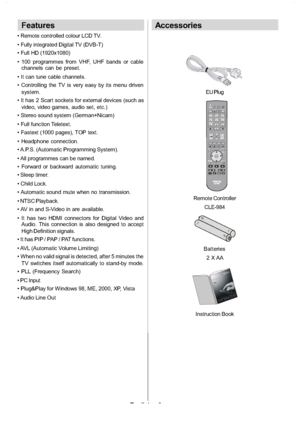 Page 7
English-6-
Features
 Remote controlled colour LCD TV.
 Fully integrated Digital TV (DVB-T)
 Full HD (1920x1080)
 100 programmes from VHF, UHF bands or cable
channels can be preset.
 It can tune cable channels.
 Controlling the TV is very easy by its menu driven system.
 It has 2 Scart sockets for external devices (such as video, video games, audio set, etc.)
 Stereo sound system (German+Nicam)
 Full function Teletext.
 Fastext (1000 pages), TOP text.
 Headphone connection.
 A.P.S. (Automatic Programming...