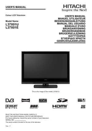 Page 1USER'S MANUAL
READ THE INSTRUCTIONS INSIDE CAREFULLY.
KEEP THIS USER'S MANUAL FOR FUTURE REFERENCE
For future reference, record the serial number of your television.
SERIAL NO.                           
This serial number is located on the rear of the television.
Colour LCD Television
Model Name
L37X01U
L37X01E
This is the image of the model L37X01U.
USER'S MANUAL
MANUEL UTILISATEUR
BEDIENUNGSANLEITUNG
MANUAL DEL USUARIO
MANUALE D'USO
BRUKSANVISNING
BRUKERHÅNDBOK
BRUGERVEJLEDNING...