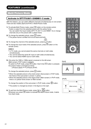 Page 6362
Activate in DTT/TV/AV1~5/HDMI1~3 mode
With this feature, you can watch different channels simultaneously on one screen. 
AV 1 5
AB
TV
AV
[Split]
FEATURES (continued)
Multi Picture Mode
[PinP]
There are two modes (Split and PinP) in Multi-Picture mode.
1.To activate Multi Picture mode, press
 button on the remote control.
Audio is output from the selected picture with the yellow frame.
You can switch the Input modes (DTT, TV, AV1~5, and HDMI1~3) or change 
channels only on the picture with a yellow...
