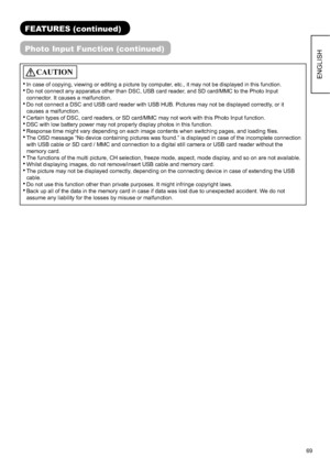 Page 7069
ENGLISH
FEATURES (continued)
Photo Input Function (continued)
CAUTION
 In case of copying, viewing or editing a picture by computer, etc., it may not be displayed in this function.
 Do not connect any apparatus other than DSC, USB card reader, and SD card/MMC to the Photo Input 
connector. It causes a malfunction.
 Do not connect a DSC and USB card reader with USB HUB. Pictures may not be displayed correctly, or it 
causes a malfunction.
 Certain types of DSC, card readers, or SD card/MMC may not work...