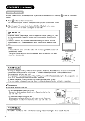 Page 7170
FEATURES (continued)
Power Swivel
With the Desktop stand, you can adjust the angle of the panel side to side by pressing button on the remote 
control.
Swivel
CAUTION
• Do not push the panel with your hands whilst operating the Swivel. It could damage the panel and/or stand.
• Do not allow children to play or hang on the TV. These actions may tip it over, causing personal injury.
• Do not swing the unit back and forth.
• Do not place any fragile objects around the unit. The unit would hit the...