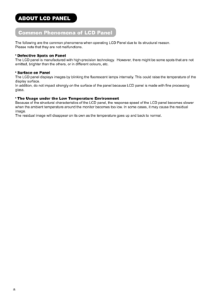 Page 98
ABOUT LCD PANEL
Common Phenomena of  LCD Panel
The following are the common phenomena when operating LCD Panel due to its structural reason.
Please note that they are not malfunctions.
 Defective Spots on Panel
The LCD panel is manufactured with high-precision technology.  However, there might be some spots that are not 
emitted, brighter than the others, or in different colours, etc.
 Surface on Panel
The LCD panel displays images by blinking the ﬂ uorescent lamps internally. This could raise the...