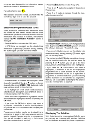 Page 13English   - 12 -
Icons  are  also  displayed  in  the  information  banner
and if this channel  is a favourite channel:
Favourite channel icon 
.
If the selected channel is locked, you must enter the
correct  four  digit  code  to  view  the  channel.
Enter Lock Key
Electronic Programme Guide (EPG)
Some,  but  not  all,  channels  send  information  about
the  current  and  next  events.  Please  note  that  event
information is updated automatically. If there is no event
information  data  available in...