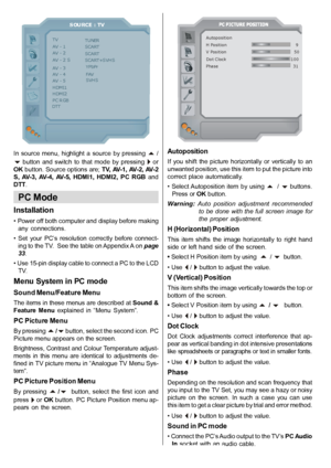 Page 25English   - 24 -
SOURCE : TV
TVAV - 1AV - 2
AV - 4
HDMI2
TUNERSCARTSCART
YPbPrFAVSVHSAV - 5HDMI1
PC RGBDTT
AV - 2 SSCART+SVHSAV - 3 
In  source  menu,  highlight  a  source  by  pressing   /
  button  and  switch  to  that  mode  by  pressing   orOK button. Source options are; TV, AV-1, AV-2, AV-2
S,  AV-3,  AV-4,  AV-5,  HDMI1,  HDMI2,  PC  RGB andDTT.
PC Mode
Installation
• Power off both computer and display before making any  connections.
•  Set  your  PC’s  resolution  correctly  before  connect-...