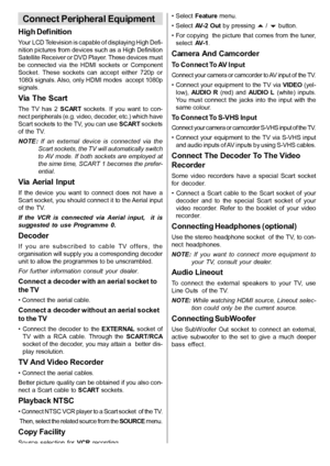 Page 28English   - 27 -
Connect Peripheral Equipment
High Definition
Your LCD Television is capable of displaying High Defi-
nition pictures from devices such as a High Definition
Satellite Receiver or DVD Player. These devices must
be  connected  via  the  HDMI  sockets  or  Component
Socket.  These  sockets  can  accept  either  720p  or
1080i signals. Also, only HDMI modes  accept 1080p
signals.
Via  The  Scart
The  TV  has  2SCART sockets.  If  you  want  to  con-
nect peripherals (e.g. video, decoder,...