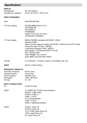 Page 31
 English   - 30 -
DISPLAY
Size/Diagonal42 (16:9 Display)
Viewable size / Diagonal 93.02 x 52.32 (cm) / 106.73 (cm)
VIDEO ST ANDARDS
Video  PAL/NTSC/SECAM
TV Tuner (Analog) PAL/SECAM/B/G D/K K I/I L/L
VHF (BAND I/III)
UHF (BAND U)
HYPERBAND
CABLE TV (S1-S20 / S21-S41)
100 PRESET CHANNELS
TV Tuner (Digital) MHEG-5 ENGINE compliant with ISO/IEC 13522-5
Ukengine Profile 1
Object carousel support compliant with ISO/IEC 135818-6 and UK DTT profile
Frequency range: 470 MHz - 858 MHz
Transmission standard:...