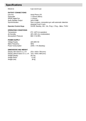 Page 32
English   - 31 -
RS232 In9 pin mini D-sub
OUT PUT  CONNECT IONSLine OutAudio Phono L/R
Subwoofer 1 x Phono (Mono)
SPDIF Digital Out 1 x Phono
Audio Speaker Output 2x8 W RMS
Synchronization Sync on green, composite sync with automatic detection
separate H and V sync.
Operator Control KeysOn/Off, Standby, Vol+, Vol-, Prog +, Prog -, Menu, TV/AV.
OPERAT ING CONDIT IONSTemperature0°C ~40°C (in operation)
Air Humidity 20%~80% (no condensation)
Atmospheric Pressure 800~1114 HPa 
POWER SUPPLYVoltage...