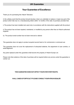 Page 37 English   - 36 -
UK Guarantee
Your Guarantee of Excellence
Thank you for purchasing this Hitachi Television.
In the unlikely event that this product should develop a fault, we undertake to replace or repair any part of the
product  which  fails  due  to  a manufacturing  defect  within  12  months  of  the  date  of  purchase  provided  that:
i) The product has been installed and used only in accordance with the instructions supplied with the product
ii) The product has not been repaired, maintained, or...