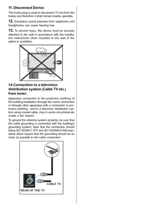 Page 6English   - 5 -
11. Disconnect Device
The mains plug is used to disconnect TV set from the
mains and therefore it shall remain readily operable.
12. Excessive  sound pressure from  earphones and
headphones  can  cause  hearing  loss.
13.  To  prevent  injury,  this  device  must  be  securely
attached  to  the  wall  in  accordance  with  the  installa-
tion  instructions  when  mounted  to  the  wall  (if  the
option is available).
14 Connection to a television
distribution system (Cable TV etc.)
from...