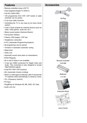 Page 7English   - 6 -
Features
• Remote controlled colour LCD TV.
• Fully integrated Digital TV (DVB-T)
• Full HD (1920x1080)
•  100  programmes  from  VHF,  UHF  bands  or  cable channels  can  be  preset.
• It can tune cable channels.
•  Controlling  the  TV  is  very  easy by  its  menu  driven system.
• It has 2 Scart sockets for external devices (such as video, video games, audio set, etc.)
• Stereo sound system (German+Nicam)
• Full function Teletext.
• Fastext (1000 pages), TOP text.
•  Headphone...