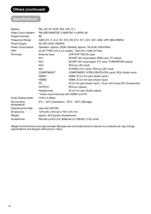 Page 3130System: PAL UK, IR, CCIR, B/G, D/K, I/I, L
Video Colour System: PAL/SECAM/NTSC 3.58/NTSC 4.43/PAL 60
Preset channels: 99
Frequency Range: IreE2~E4, X~Z+2, S1~S10, E5~E12, S11~S41, E21~E69, UHF (863.25MHz)
Power Supply: AC 220~240V, 50/60Hz
Power Consumption: Operation: approx. 320W, Standby: approx. 1W at AC 230V/50Hz
PDP: 42.32” TYPE (107.5 cm visible), 1024 (H) x 1080 (V) Pixel
Terminals: Antenna input:   UHF/VHF 75ã Din type
AV1:   SCART (AV input/output, RGB input, TV output)
AV2:   SCART (AV...