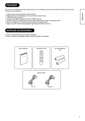 Page 109
ENGLISH
FEATURES
Enjoy not only beautiful and high-quality pictures on the display, but also various kinds of useful and convenient
functions in your daily life!
Large-screen and high-definition plasma panel.
High quality sound with deeper, richer and dynamic bass tones.
2 Scart terminals installed.
Accept more digital input devices with 2 HDMI terminals.
Great diversity of connecting terminals to cover wide range of audio-visual equipments.
Enjoy the image from PC with large, high-definition Plasma...