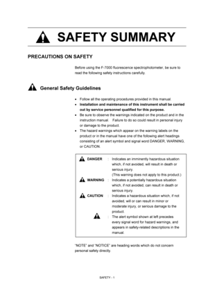Page 11 
SAFETY - 1 
 SAFETY SUMMARY 
 
 
 
 
 
PRECAUTIONS ON SAFETY 
 
Before using the F-7000 fluorescence spectrophotometer, be sure to 
read the following safety instructions carefully. 
 
 
     General Safety Guidelines 
 
  Follow all the operating procedures provided in this manual. 
 Installation and maintenance of this instrument shall be carried 
out by service personnel qualified for this purpose. 
  Be sure to observe the warnings indicated on the product and in the 
instruction manual....