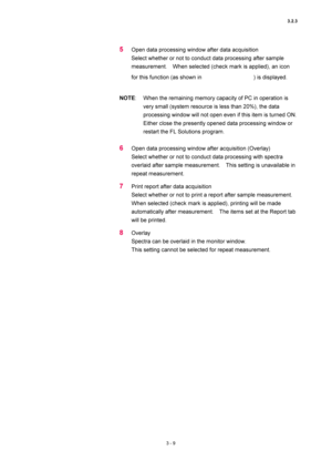 Page 1043.2.3 
3 - 9 
5 Open data processing window after data acquisition   
Select whether or not to conduct data processing after sample 
measurement.    When selected (check mark is applied), an icon 
for this function (as shown in 
) is displayed.   
 
NOTE:  When the remaining memory capacity of PC in operation is 
very small (system resource is less than 20%), the data 
processing window will not open even if this item is turned ON.   
Either close the presently opened data processing window or 
restart...