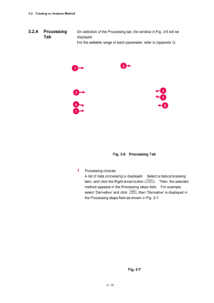 Page 1053.2    Creating an Analysis Method 
3 - 10 
On selection of the Processing tab, the window in Fig. 3-6 will be 
displayed.  
For the settable range of each parameter, refer to Appendix G.   
 
 
Fig. 3-6  Processing Tab  
 
 
1 Processing choices   
A list of data processing is displayed.    Select a data processing 
item, and click the Right arrow button (
).  Then, the selected 
method appears in the Processing steps field.    For example, 
select ‘Derivative’ and click 
, then ‘Derivative’ is...