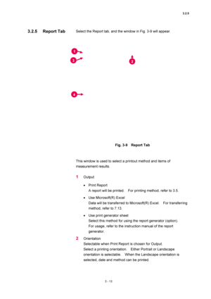Page 1083.2.5 
3 - 13 
Select the Report tab, and the window in Fig. 3-9 will appear.   
 
 
 
Fig. 3-9  Report Tab 
 
 
This window is used to select a printout method and items of 
measurement results.   
 
1 Output  
• Print Report   
A report will be printed.    For printing method, refer to 3.5.   
• Use Microsoft(R) Excel   
Data will be transferred to Microsoft(R) Excel.    For transferring 
method, refer to 7.13.   
• Use print generator sheet   
Select this method for using the report generator...