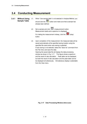 Page 1153.4  Conducting Measurement 
3 - 20 
3.4  Conducting Measurement  
 
(1)  When “Use sample table” is not selected in Analysis Method, you 
should click the 
  button and make sure that a sample has 
already been defined.   
 
(2)  Set a sample and click 
 (measurement) button.  
Measurement starts and a spectrum is displayed.   
For halting the measurement midway, click the 
 (stop) 
button.   
 
(3)  Upon completion of the measurement, the measured data will be 
saved automatically at the specified...