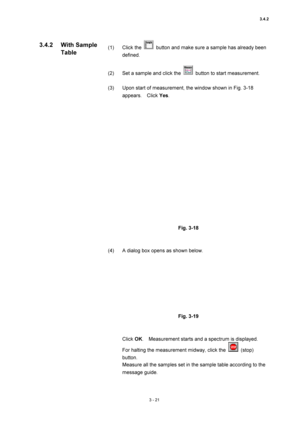 Page 1163.4.2 
3 - 21 
(1) Click the   button and make sure a sample has already been 
defined.  
 
(2)  Set a sample and click the 
  button to start measurement.   
 
(3)  Upon start of measurement, the window shown in Fig. 3-18 
appears.  Click Yes.  
 
 
 
Fig. 3-18 
 
 
(4)  A dialog box opens as shown below.   
 
 
 
Fig. 3-19 
 
 
Click OK.    Measurement starts and a spectrum is displayed.   
For halting the measurement midway, click the 
 (stop) 
button.  
Measure all the samples set in the sample table...