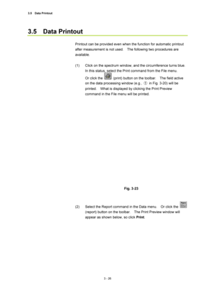 Page 1213.5  Data Printout  
3 - 26 
3.5  Data Printout  
 
Printout can be provided even when the function for automatic printout 
after measurement is not used.    The following two procedures are 
available.  
 
(1)  Click on the spectrum window, and the circumference turns blue.   
In this status, select the Print command from the File menu.     
Or click the 
  (print) button on the toolbar.    The field active 
on the data processing window (e.g., ①  in Fig. 3-20) will be 
printed.    What is displayed by...