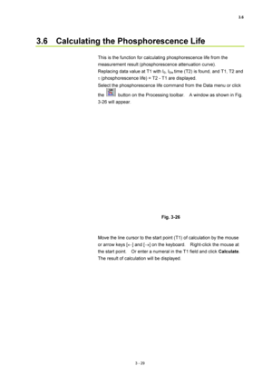 Page 1243.6 
3 - 29 
3.6    Calculating the Phosphorescence Life   
 
This is the function for calculating phosphorescence life from the 
measurement result (phosphorescence attenuation curve).     
Replacing data value at T1 with I
0, I0/e time (T2) is found, and T1, T2 and 
τ (phosphorescence life) = T2 - T1 are displayed.   
Select the phosphorescence life command from the Data menu or click 
the 
  button on the Processing toolbar.    A window as shown in Fig. 
3-26 will appear.   
 
 
 
Fig. 3-26 
 
 
Move...