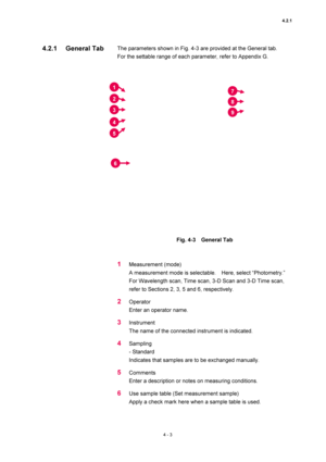 Page 1294.2.1 
4 - 3 
The parameters shown in Fig. 4-3 are provided at the General tab.     
For the settable range of each parameter, refer to Appendix G.   
 
 
 
Fig. 4-3  General Tab  
 
 
1 Measurement (mode)   
A measurement mode is selectable.    Here, select “Photometry.”   
For Wavelength scan, Time scan, 3-D Scan and 3-D Time scan, 
refer to Sections 2, 3, 5 and 6, respectively.   
2 Operator  
Enter an operator name.   
3 Instrument  
The name of the connected instrument is indicated.   
4 Sampling...