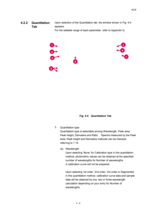 Page 1314.2.2 
4 - 5 
Upon selection of the Quantitation tab, the window shown in Fig. 4-4 
appears.  
For the settable range of each parameter, refer to Appendix G.   
 
 
 
Fig. 4-4  Quantitation Tab 
 
 
1 Quantitation type   
Quantitation type is selectable among Wavelength, Peak area, 
Peak height, Derivative and Ratio.    Spectra measured by the Peak 
area, Peak height and Derivative methods can be checked, 
referring to 7.19.   
(a) Wavelength  
Upon selecting ‘None’ for Calibration type in this...