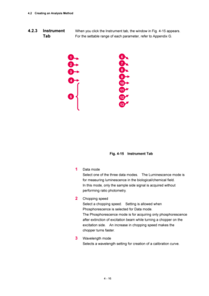 Page 1424.2    Creating an Analysis Method 
4 - 16 
When you click the Instrument tab, the window in Fig. 4-15 appears.   
For the settable range of each parameter, refer to Appendix G.   
 
 
 
Fig. 4-15  Instrument Tab 
 
 
1 Data mode   
Select one of the three data modes.    The Luminescence mode is 
for measuring luminescence in the biological/chemical field.     
In this mode, only the sample side signal is acquired without 
performing ratio photometry.     
2 Chopping speed   
Select a chopping speed....