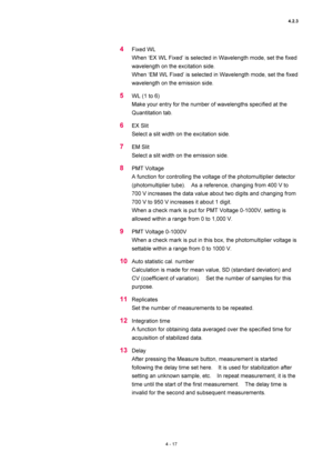 Page 1434.2.3 
4 - 17 
4 Fixed WL 
When ‘EX WL Fixed’ is selected in Wavelength mode, set the fixed 
wavelength on the excitation side.   
When ‘EM WL Fixed’ is selected in Wavelength mode, set the fixed 
wavelength on the emission side.   
5 WL (1 to 6)   
Make your entry for the number of wavelengths specified at the 
Quantitation tab.   
6 EX Slit   
Select a slit width on the excitation side.   
7 EM Slit   
Select a slit width on the emission side.   
8 PMT Voltage   
A function for controlling the voltage...