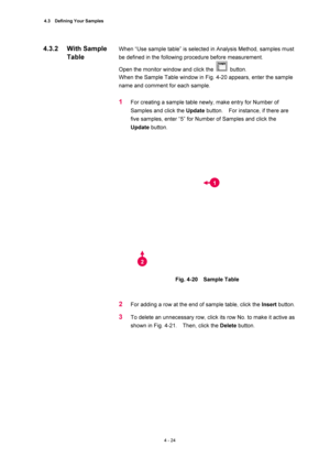 Page 1504.3  Defining Your Samples 
4 - 24 
When “Use sample table” is selected in Analysis Method, samples must 
be defined in the following procedure before measurement.   
Open the monitor window and click the 
 button.  
When the Sample Table window in Fig. 4-20 appears, enter the sample 
name and comment for each sample.   
 
1 For creating a sample table newly, make entry for Number of 
Samples and click the Update button.    For instance, if there are 
five samples, enter “5” for Number of Samples and...
