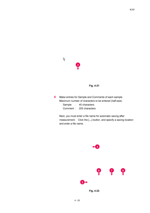 Page 1514.3.2 
4 - 25 
 
 
 
Fig. 4-21   
 
 
4 Make entries for Sample and Comments of each sample.   
Maximum number of characters to be entered (half-size)   
Sample : 40 characters  
Comment :  255 characters  
 
Next, you must enter a file name for automatic saving after 
measurement.  Click the […] button, and specify a saving location 
and enter a file name.   
 
 
 
Fig. 4-22 
3
4
5
67 8  