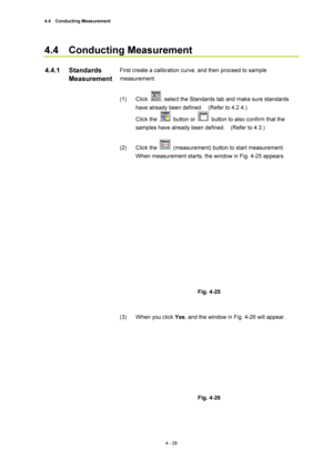 Page 1544.4  Conducting Measurement 
4 - 28 
4.4  Conducting Measurement  
 
First create a calibration curve, and then proceed to sample 
measurement.  
 
(1) Click 
, select the Standards tab and make sure standards 
have already been defined.    (Refer to 4.2.4.)     
Click the 
 button or   button to also confirm that the 
samples have already been defined.    (Refer to 4.3.)   
 
(2) Click the 
  (measurement) button to start measurement.   
When measurement starts, the window in Fig. 4-25 appears....