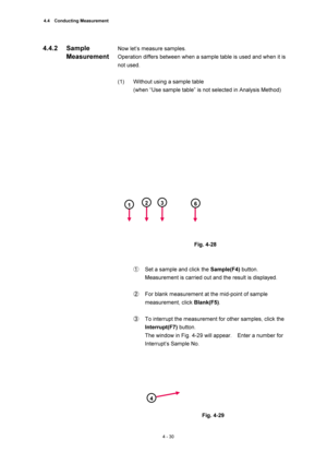 Page 1564.4  Conducting Measurement 
4 - 30 
Now let’s measure samples.   
Operation differs between when a sample table is used and when it is 
not used.   
 
(1)  Without using a sample table   
(when “Use sample table” is not selected in Analysis Method)   
 
 
 
Fig. 4-28 
 
 
①  Set a sample and click the Sample(F4) button.   
Measurement is carried out and the result is displayed.   
 
②  For blank measurement at the mid-point of sample 
measurement, click Blank(F5).  
 
③  To interrupt the measurement for...