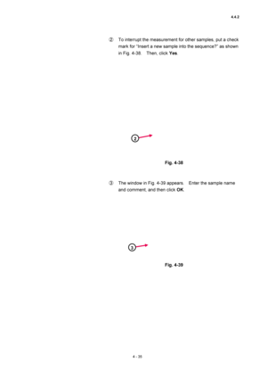 Page 1614.4.2 
4 - 35 
②  To interrupt the measurement for other samples, put a check 
mark for “Insert a new sample into the sequence?” as shown 
in Fig. 4-38.    Then, click Yes.  
 
 
 
Fig. 4-38 
 
 
③  The window in Fig. 4-39 appears.    Enter the sample name 
and comment, and then click OK.  
 
 
 
Fig. 4-39 
 
 
2
3 