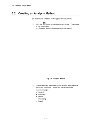 Page 1765.2    Creating an Analysis Method 
5 - 2 
5.2    Creating an Analysis Method   
 
Set the analytical conditions (method) prior to measurement.   
 
(1) Click the 
  button on the Measurement toolbar.    The window 
in Fig. 5-2 appears.   
(Or select the Method command from the Edit menu.)     
 
 
 
Fig. 5-2  Analysis Method  
 
 
(2)  The following tabs are provided on the Analysis Method window 
for the 3-D scan mode.    These tabs are detailed on the 
subsequent pages.   
• General  
• Instrument  
•...