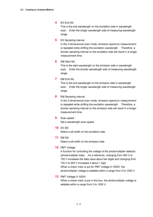 Page 1805.2    Creating an Analysis Method 
5 - 6 
4 EX End WL   
This is the end wavelength on the excitation side in wavelength 
scan.    Enter the longer wavelength side of measuring wavelength 
range.  
5 EX Sampling interval   
In the 3-dimensional scan mode, emission spectrum measurement 
is repeated while shifting the excitation wavelength.    Therefore, a 
shorter sampling interval on the excitation side will result in a longer 
measurement time.   
6 EM Start WL   
This is the start wavelength on the...