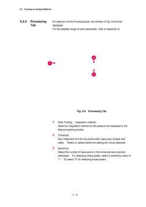 Page 1845.2    Creating an Analysis Method 
5 - 10 
On selection of the Processing tab, the window in Fig. 5-6 will be 
displayed.  
For the settable range of each parameter, refer to Appendix G.   
 
 
 
Fig. 5-6  Processing Tab 
 
 
1 Peak Finding:  Integration method  
Select an integration method for the peaks to be displayed in the 
data processing window.   
2 Threshold  
Set a detection limit for the photometric value axis of peak and 
valley.    Peaks or valleys below the setting will not be detected....