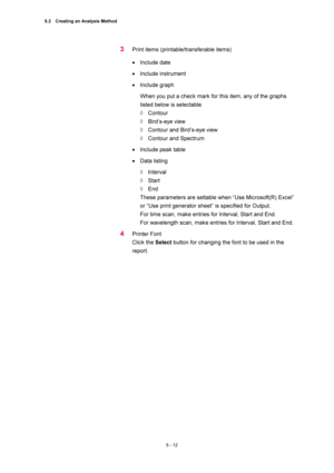 Page 1865.2    Creating an Analysis Method 
5 - 12 
3 Print items (printable/transferable items) 
• Include date   
• Include instrument 
• Include graph   
When you put a check mark for this item, any of the graphs 
listed below is selectable.   
◊ Contour  
◊ Bird’s-eye view  
◊  Contour and Bird’s-eye view   
◊  Contour and Spectrum   
• Include peak table   
• Data listing   
◊ Interval  
◊ Start  
◊ End  
These parameters are settable when “Use Microsoft(R) Excel” 
or “Use print generator sheet” is...