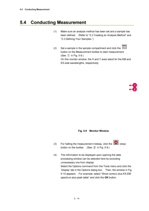 Page 1885.4  Conducting Measurement 
5 - 14 
5.4  Conducting Measurement  
 
(1)  Make sure an analysis method has been set and a sample has 
been defined.    (Refer to “5.2 Creating an Analysis Method” and 
“5.3 Defining Your Samples.”)   
 
(2)  Set a sample in the sample compartment and click the 
 
button on the Measurement toolbar to start measurement.     
(See ①  in Fig. 5-9.)   
On this monitor window, the X and Y axes stand for the EM and 
EX-side wavelengths, respectively.   
 
 
 
Fig. 5-9  Monitor...