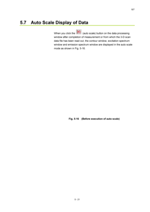 Page 1955.7 
5 - 21 
5.7    Auto Scale Display of Data   
 
When you click the 
  (auto scale) button on the data processing 
window after completion of measurement or from which the 3-D scan 
data file has been read out, the contour window, excitation spectrum 
window and emission spectrum window are displayed in the auto scale 
mode as shown in Fig. 5-16.   
 
 
 
Fig. 5-16    (Before execution of auto scale)    