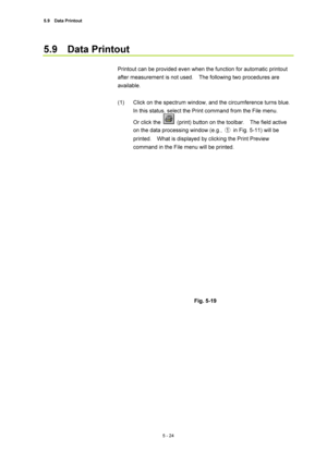 Page 1985.9  Data Printout 
5 - 24 
5.9  Data Printout  
 
Printout can be provided even when the function for automatic printout 
after measurement is not used.    The following two procedures are 
available.  
 
(1)  Click on the spectrum window, and the circumference turns blue.   
In this status, select the Print command from the File menu.     
Or click the 
  (print) button on the toolbar.    The field active 
on the data processing window (e.g., ①  in Fig. 5-11) will be 
printed.    What is displayed by...