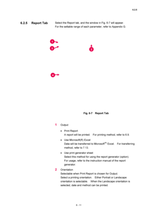 Page 2116.2.5 
6 - 11 
Select the Report tab, and the window in Fig. 6-7 will appear.   
For the settable range of each parameter, refer to Appendix G.   
 
 
 
Fig. 6-7  Report Tab  
 
 
1 Output  
• Print Report   
A report will be printed.    For printing method, refer to 6.9.   
• Use Microsoft(R) Excel   
Data will be transferred to Microsoft
(R) Excel.  For transferring 
method, refer to 7.13.   
• Use print generator sheet   
Select this method for using the report generator (option).     
For usage,...