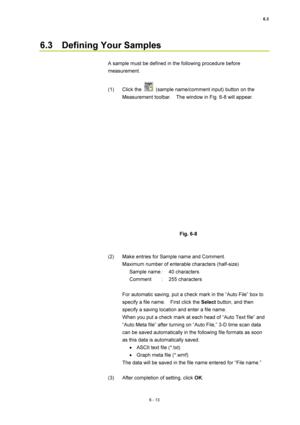 Page 2136.3 
6 - 13 
6.3  Defining Your Samples  
 
A sample must be defined in the following procedure before 
measurement.  
 
(1) Click the 
  (sample name/comment input) button on the 
Measurement toolbar.    The window in Fig. 6-8 will appear.   
 
 
 
Fig. 6-8   
 
 
(2)  Make entries for Sample name and Comment.   
Maximum number of enterable characters (half-size)   
Sample name :  40 characters   
Comment : 255 characters  
 
For automatic saving, put a check mark in the “Auto File” box to 
specify a...