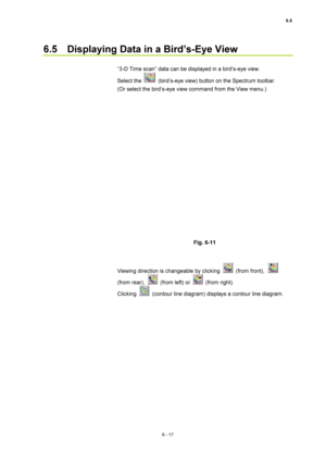 Page 2176.5 
6 - 17 
6.5    Displaying Data in a Bird’s-Eye View   
 
“3-D Time scan” data can be displayed in a bird’s-eye view.   
Select the 
  (bird’s-eye view) button on the Spectrum toolbar.     
(Or select the bird’s-eye view command from the View menu.)     
 
 
 
Fig. 6-11   
 
 
Viewing direction is changeable by clicking 
 (from front),  
(from rear), 
  (from left) or  (from right).  
Clicking 
  (contour line diagram) displays a contour line diagram.   
 
  