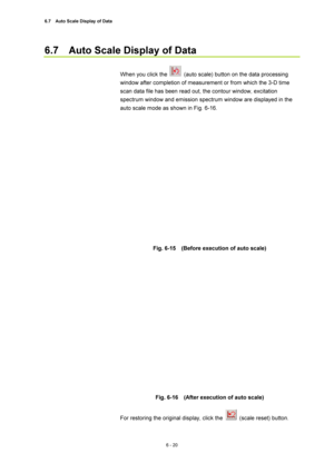 Page 2206.7    Auto Scale Display of Data 
6 - 20 
6.7    Auto Scale Display of Data   
 
When you click the 
  (auto scale) button on the data processing 
window after completion of measurement or from which the 3-D time 
scan data file has been read out, the contour window, excitation 
spectrum window and emission spectrum window are displayed in the 
auto scale mode as shown in Fig. 6-16.   
 
 
Fig. 6-15    (Before execution of auto scale)   
 
 
 
Fig. 6-16    (After execution of auto scale)   
 
For...