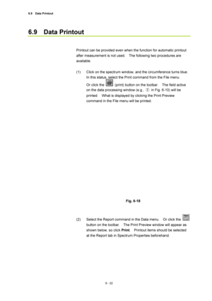 Page 2226.9  Data Printout 
6 - 22 
6.9  Data Printout  
 
 
Printout can be provided even when the function for automatic printout 
after measurement is not used.    The following two procedures are 
available.  
 
(1)  Click on the spectrum window, and the circumference turns blue.   
In this status, select the Print command from the File menu.     
Or click the 
  (print) button on the toolbar.    The field active 
on the data processing window (e.g., ①  in Fig. 6-10) will be 
printed.    What is displayed by...