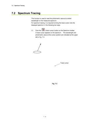 Page 2287.2  Spectrum Tracing 
7 - 4 
7.2  Spectrum Tracing 
 
This function is used to read the photometric value at a certain 
wavelength on the measured spectrum. 
For spectrum tracing, it is required to bring the trace cursor onto the 
displayed spectrum in the following two ways. 
 
(1) Click the 
  (trace cursor) button on the Spectrum toolbar.     
A trace cursor appears on the spectrum.    The wavelength and 
photometric value at the cursor position are indicated at the upper 
left in Fig. 7-3....