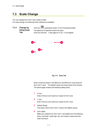 Page 2307.3  Scale Change 
7 - 6 
7.3  Scale Change 
 
You can change the X and Y-axis scales of data. 
For scale change, the following three methods are available. 
 
Click the 
  (properties) button on the Processing toolbar.     
The Spectrum Properties window will open. 
Click the Axes tab.    A tab page as in Fig. 7-5 will appear. 
 
 
 
Fig. 7-5  Axes Tab 
 
 
Enter numerical values in the Maximum and Minimum input boxes for 
the X and Y axes.    The default values are those saved most recently. 
The above...