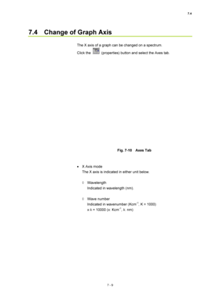 Page 2337.4 
7 - 9 
7.4    Change of Graph Axis 
 
The X axis of a graph can be changed on a spectrum. 
Click the 
  (properties) button and select the Axes tab. 
 
 
 
Fig. 7-10  Axes Tab 
 
 
•  X Axis mode 
The X axis is indicated in either unit below. 
 
◊ Wavelength 
Indicated in wavelength (nm). 
 
◊ Wave number 
Indicated in wavenumber (Kcm
-1, K = 1000) 
x·λ = 10000 (x: Kcm-1, λ: nm) 
 
  